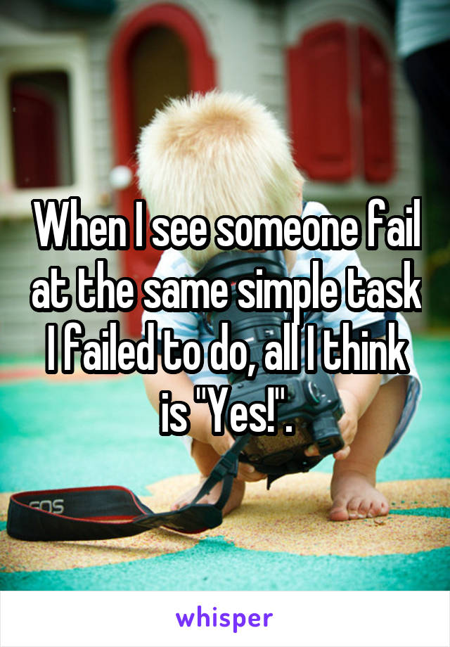 When I see someone fail at the same simple task I failed to do, all I think is "Yes!".