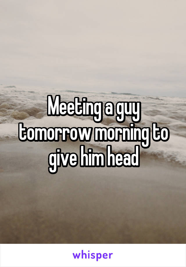 Meeting a guy tomorrow morning to give him head