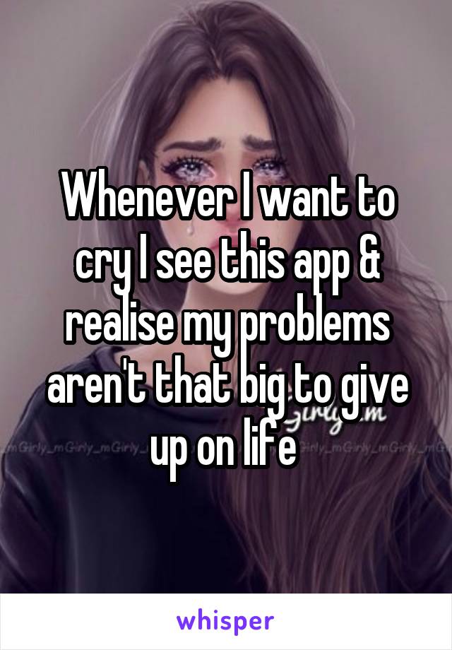 Whenever I want to cry I see this app & realise my problems aren't that big to give up on life 