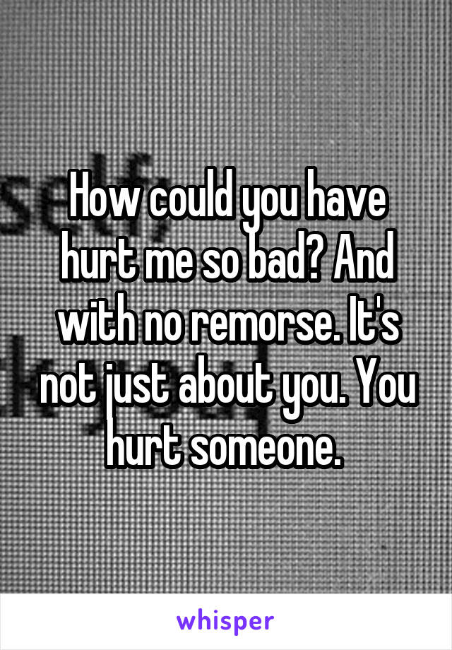 How could you have hurt me so bad? And with no remorse. It's not just about you. You hurt someone. 
