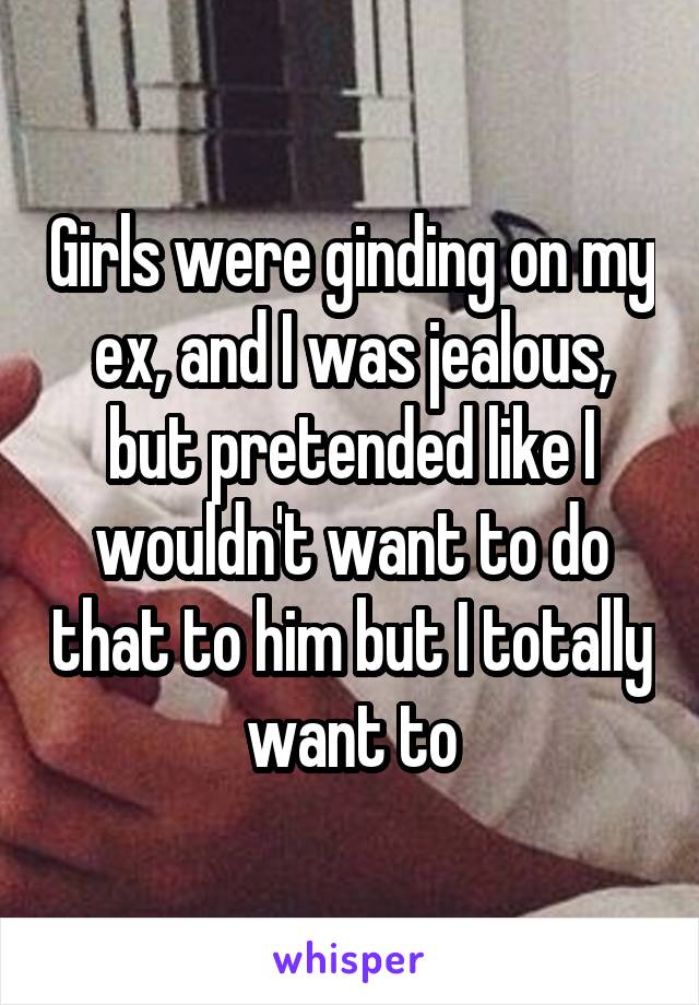 Girls were ginding on my ex, and I was jealous, but pretended like I wouldn't want to do that to him but I totally want to