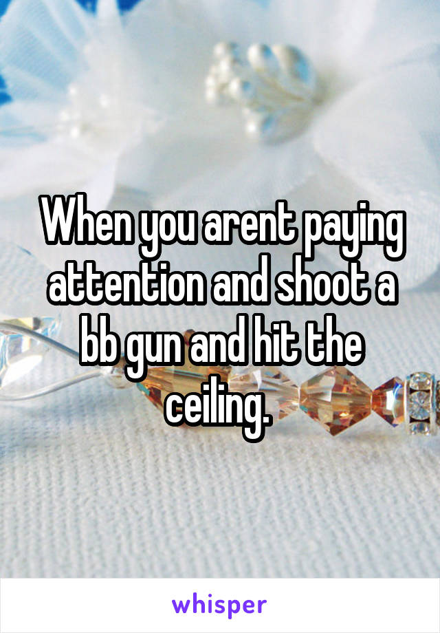 When you arent paying attention and shoot a bb gun and hit the ceiling. 