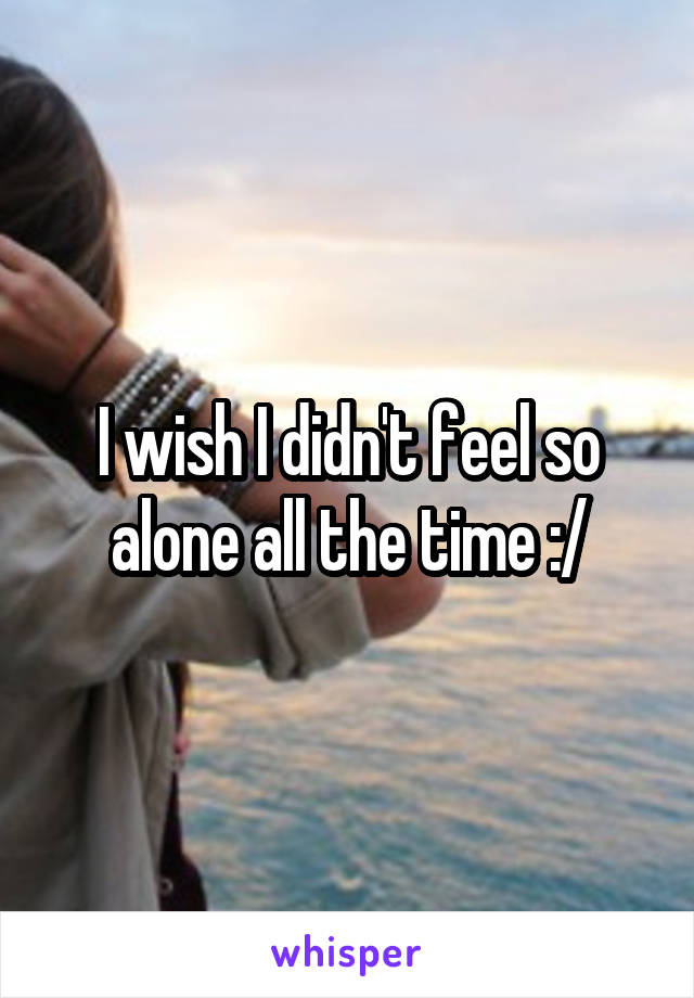 I wish I didn't feel so alone all the time :/