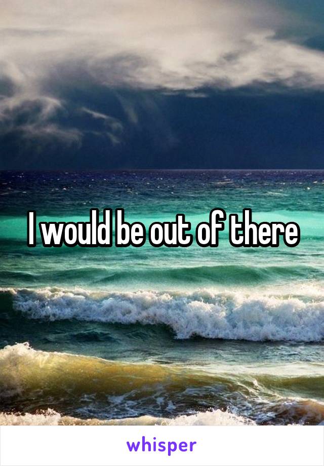 I would be out of there