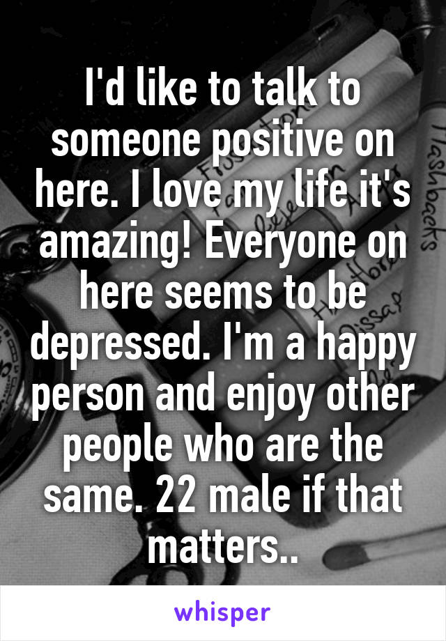 I'd like to talk to someone positive on here. I love my life it's amazing! Everyone on here seems to be depressed. I'm a happy person and enjoy other people who are the same. 22 male if that matters..