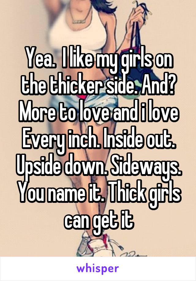 Yea.  I like my girls on the thicker side. And? More to love and i love Every inch. Inside out. Upside down. Sideways. You name it. Thick girls can get it