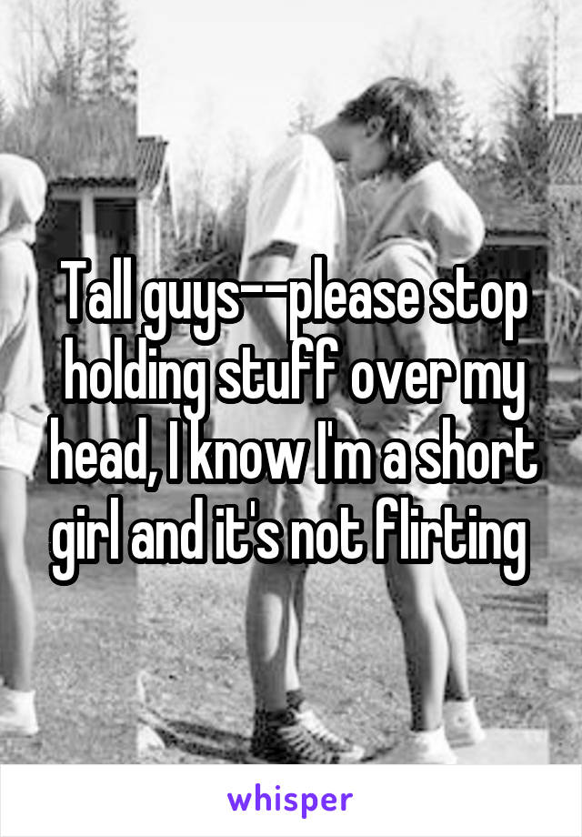 Tall guys--please stop holding stuff over my head, I know I'm a short girl and it's not flirting 