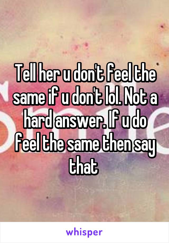 Tell her u don't feel the same if u don't lol. Not a hard answer. If u do feel the same then say that 