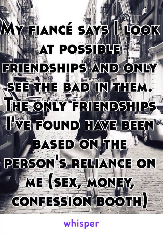 My fiancé says I look at possible friendships and only see the bad in them. The only friendships I've found have been based on the person's reliance on me (sex, money, confession booth)