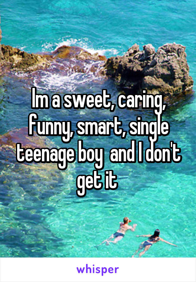 Im a sweet, caring, funny, smart, single teenage boy  and I don't get it 