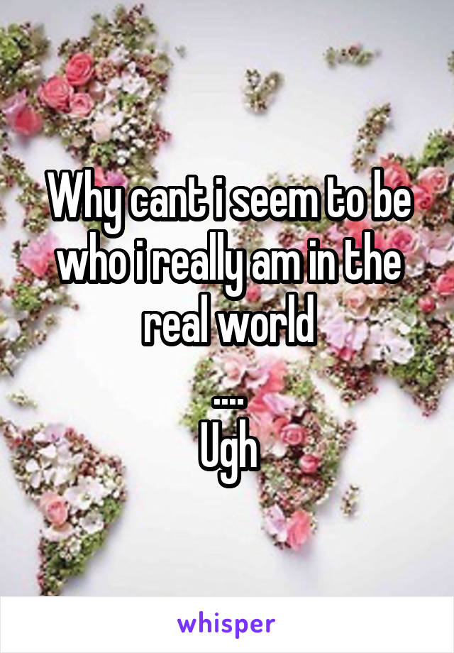 Why cant i seem to be who i really am in the real world
....
Ugh