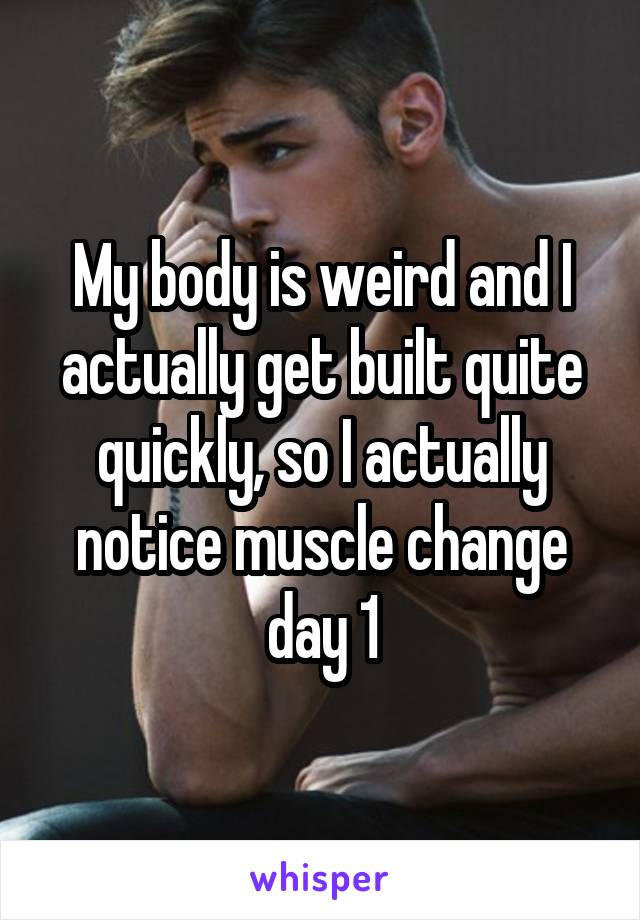 My body is weird and I actually get built quite quickly, so I actually notice muscle change day 1