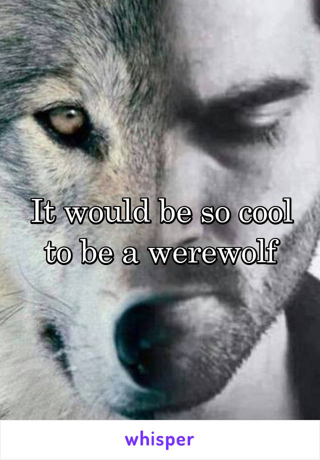 It would be so cool to be a werewolf