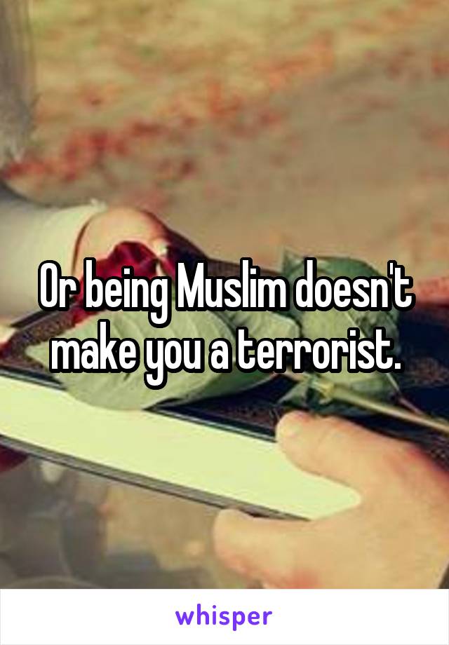 Or being Muslim doesn't make you a terrorist.
