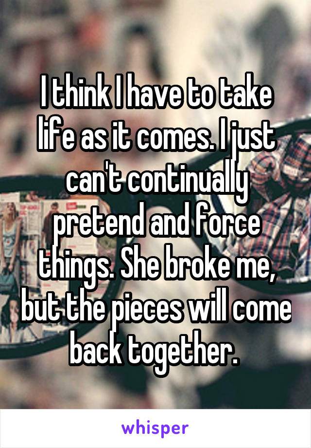 I think I have to take life as it comes. I just can't continually pretend and force things. She broke me, but the pieces will come back together. 