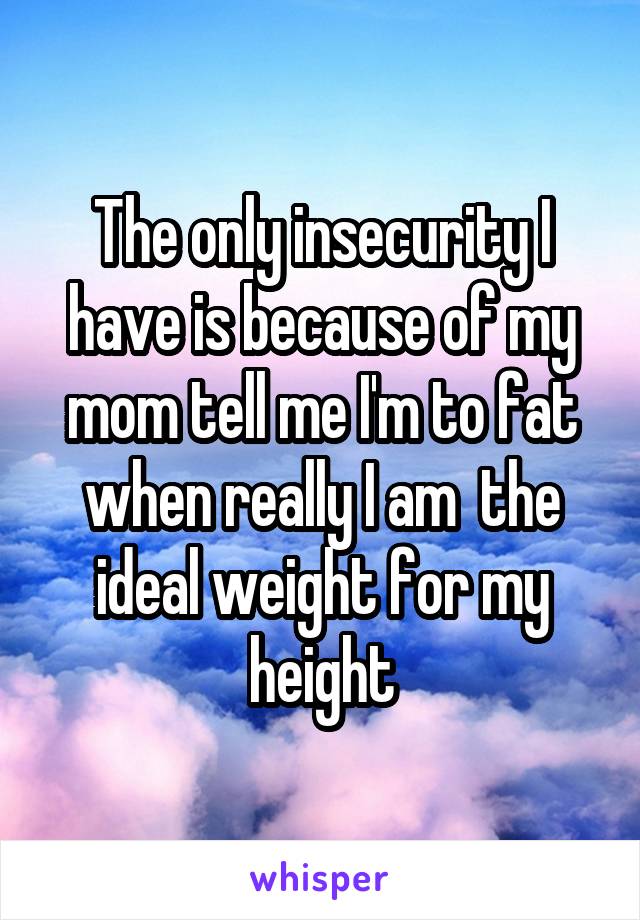 The only insecurity I have is because of my mom tell me I'm to fat when really I am  the ideal weight for my height