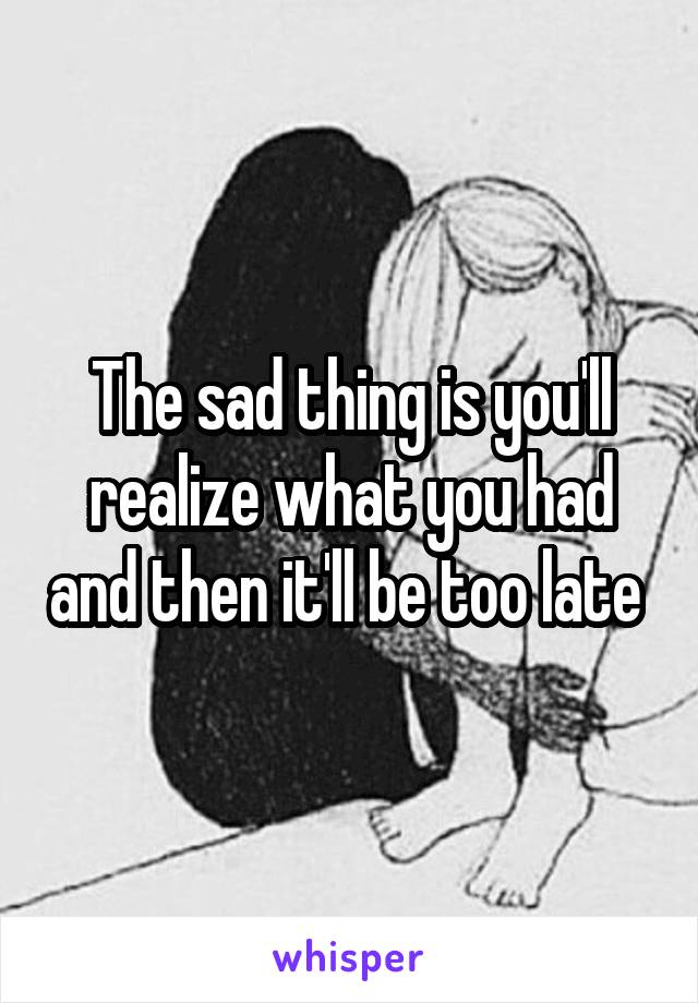 The sad thing is you'll realize what you had and then it'll be too late 