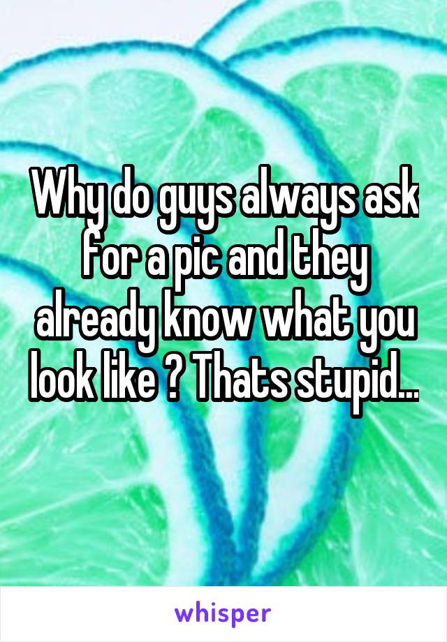 Why do guys always ask for a pic and they already know what you look like ? Thats stupid... 