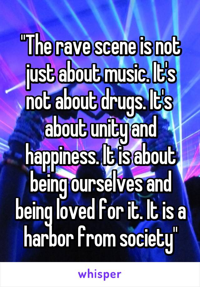 "The rave scene is not just about music. It's not about drugs. It's  about unity and happiness. It is about being ourselves and being loved for it. It is a harbor from society"