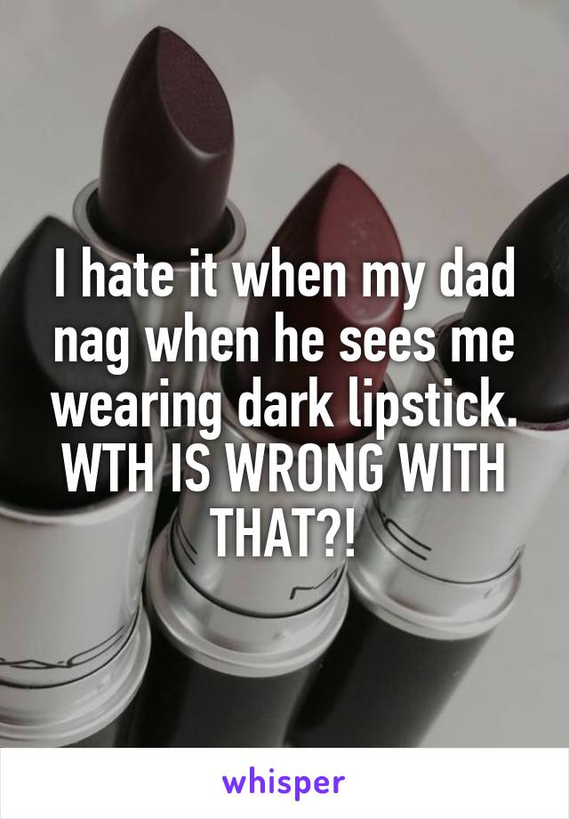 I hate it when my dad nag when he sees me wearing dark lipstick. WTH IS WRONG WITH THAT?!