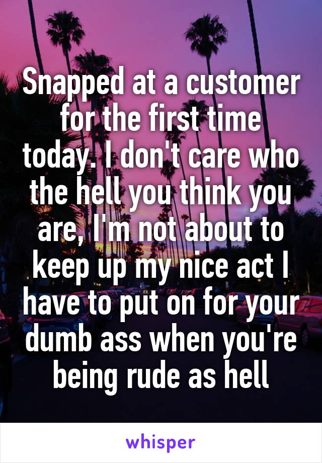 Snapped at a customer for the first time today. I don't care who the hell you think you are, I'm not about to keep up my nice act I have to put on for your dumb ass when you're being rude as hell