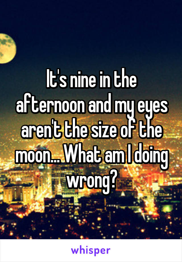 It's nine in the afternoon and my eyes aren't the size of the moon... What am I doing wrong?