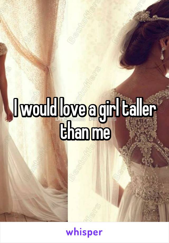 I would love a girl taller than me