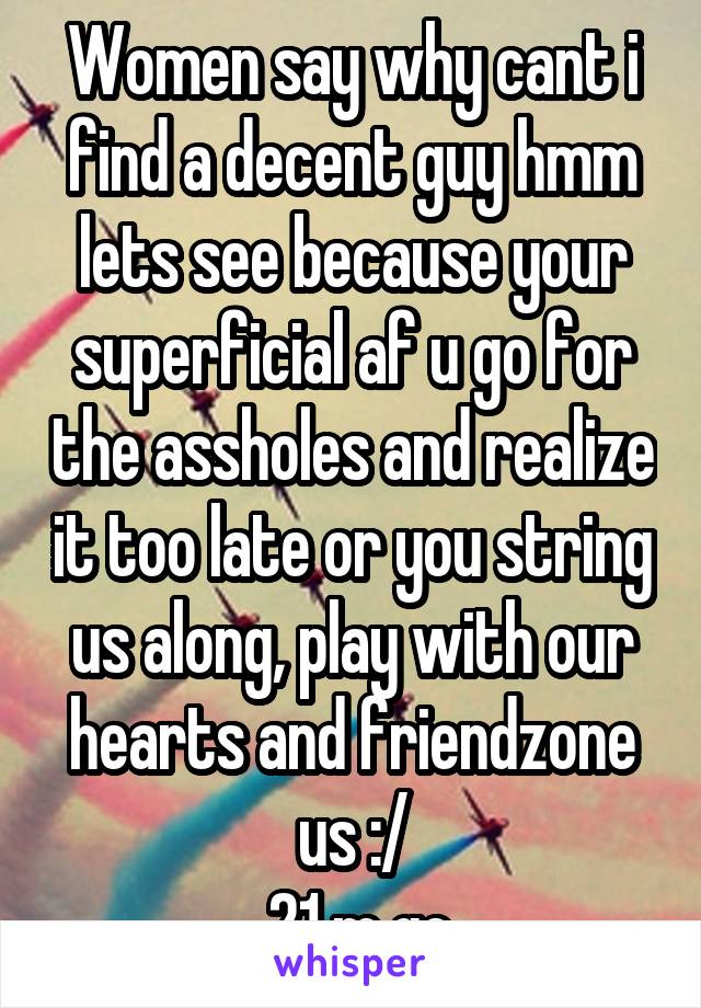 Women say why cant i find a decent guy hmm lets see because your superficial af u go for the assholes and realize it too late or you string us along, play with our hearts and friendzone us :/
 21 m gc