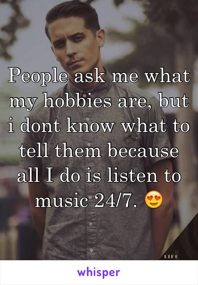 People ask me what my hobbies are, but i dont know what to tell them because all I do is listen to music 24/7. 😍