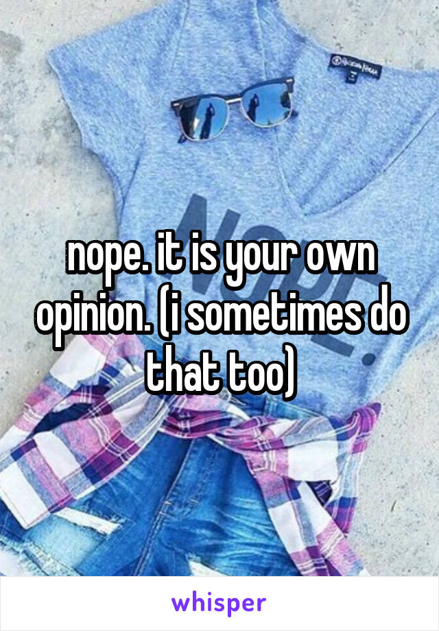 nope. it is your own opinion. (i sometimes do that too)