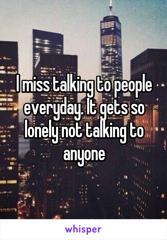 I miss talking to people everyday. It gets so lonely not talking to anyone