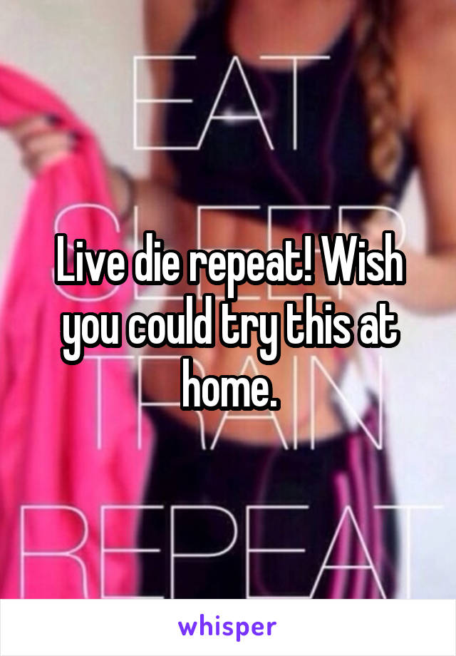 Live die repeat! Wish you could try this at home.