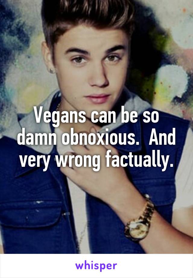 Vegans can be so damn obnoxious.  And very wrong factually.