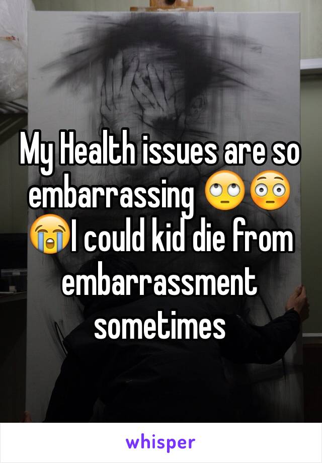 My Health issues are so embarrassing 🙄😳😭I could kid die from embarrassment sometimes 