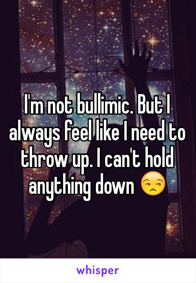 I'm not bullimic. But I always feel like I need to throw up. I can't hold anything down 😒