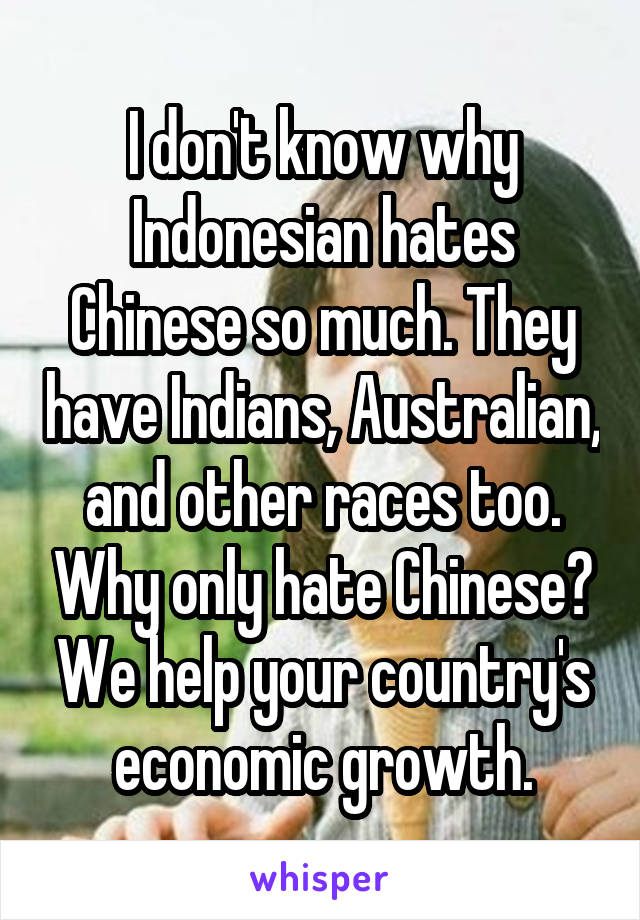 I don't know why Indonesian hates Chinese so much. They have Indians, Australian, and other races too. Why only hate Chinese? We help your country's economic growth.