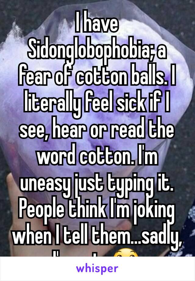 I have Sidonglobophobia; a fear of cotton balls. I literally feel sick if I see, hear or read the word cotton. I'm uneasy just typing it. People think I'm joking when I tell them...sadly, I'm not. 😞