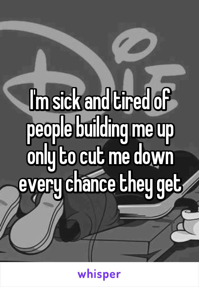I'm sick and tired of people building me up only to cut me down every chance they get
