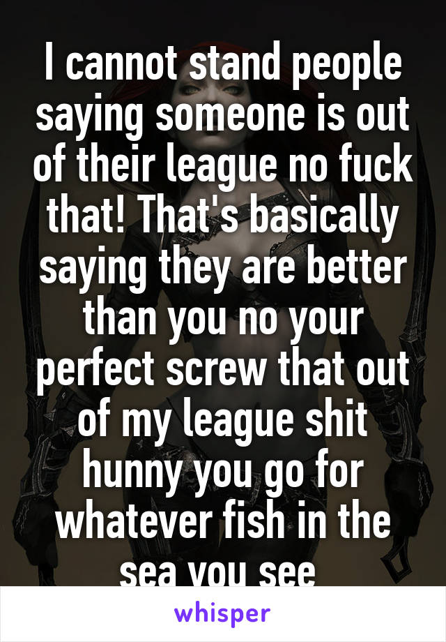 I cannot stand people saying someone is out of their league no fuck that! That's basically saying they are better than you no your perfect screw that out of my league shit hunny you go for whatever fish in the sea you see 