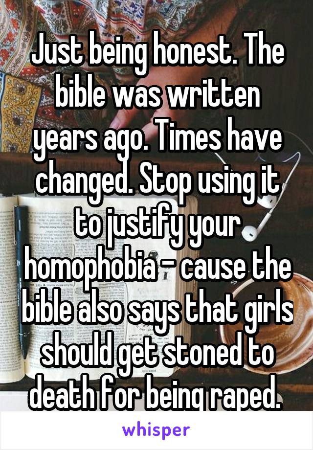 Just being honest. The bible was written years ago. Times have changed. Stop using it to justify your homophobia - cause the bible also says that girls should get stoned to death for being raped. 