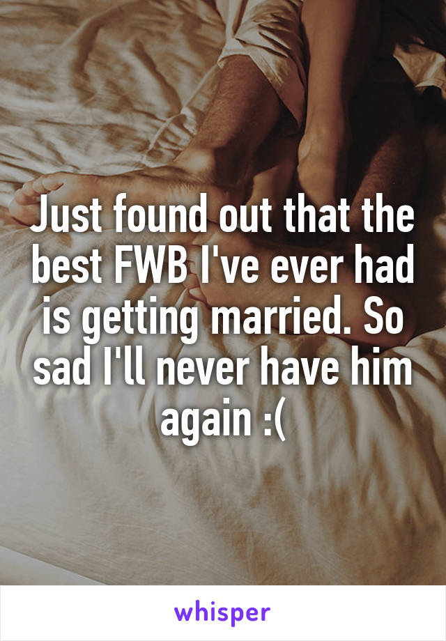 Just found out that the best FWB I've ever had is getting married. So sad I'll never have him again :(