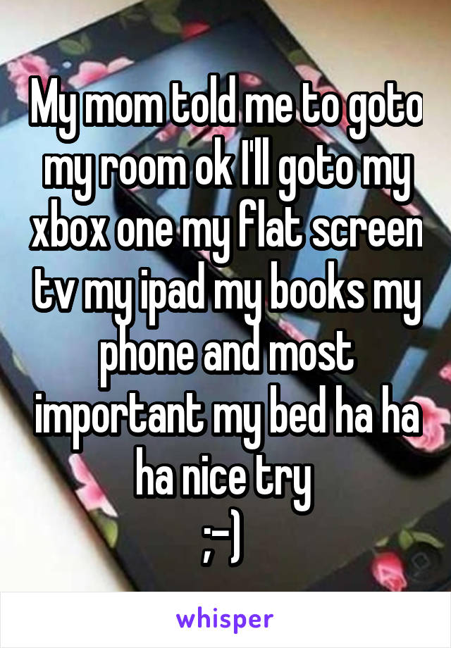 My mom told me to goto my room ok I'll goto my xbox one my flat screen tv my ipad my books my phone and most important my bed ha ha ha nice try 
;-) 