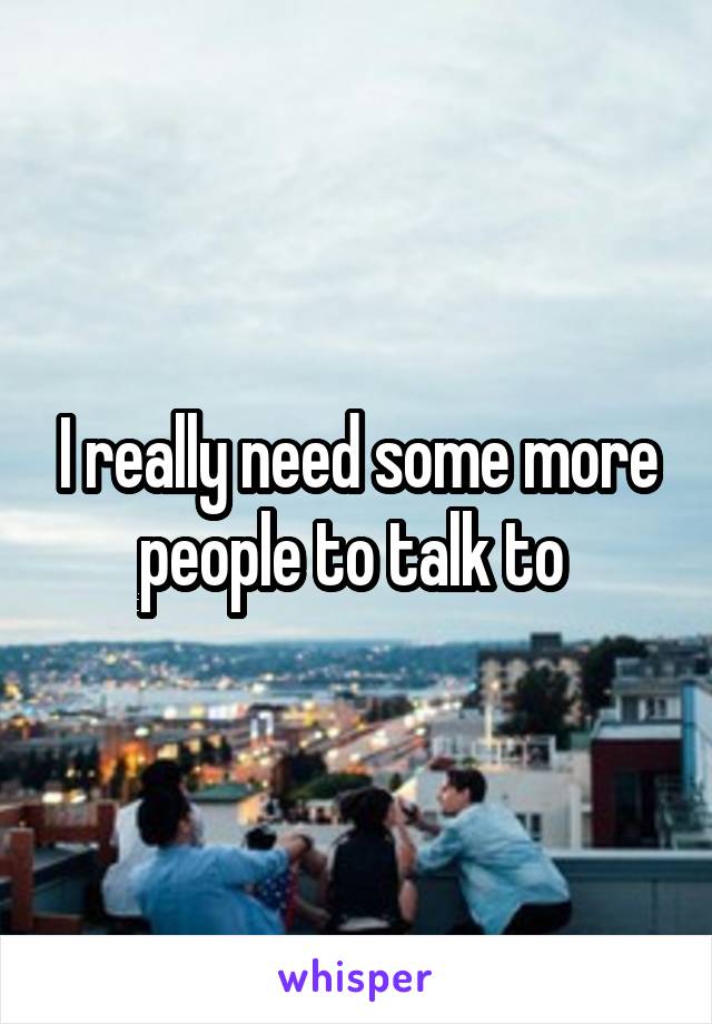 I really need some more people to talk to 