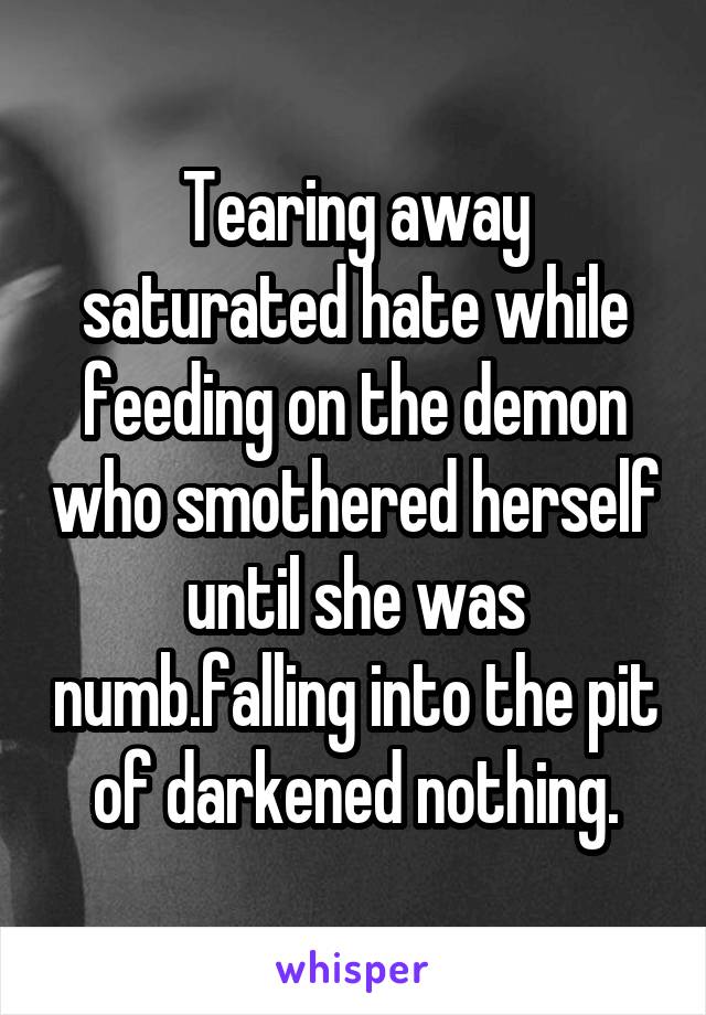 Tearing away saturated hate while feeding on the demon who smothered herself until she was numb.falling into the pit of darkened nothing.