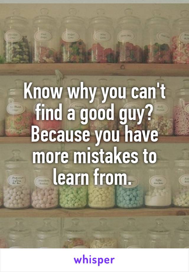 Know why you can't find a good guy? Because you have more mistakes to learn from. 