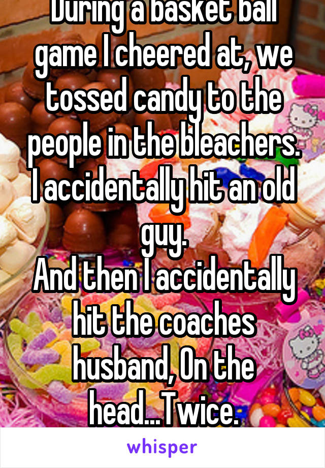 During a basket ball game I cheered at, we tossed candy to the people in the bleachers.
I accidentally hit an old guy.
And then I accidentally hit the coaches husband, On the head...Twice.
