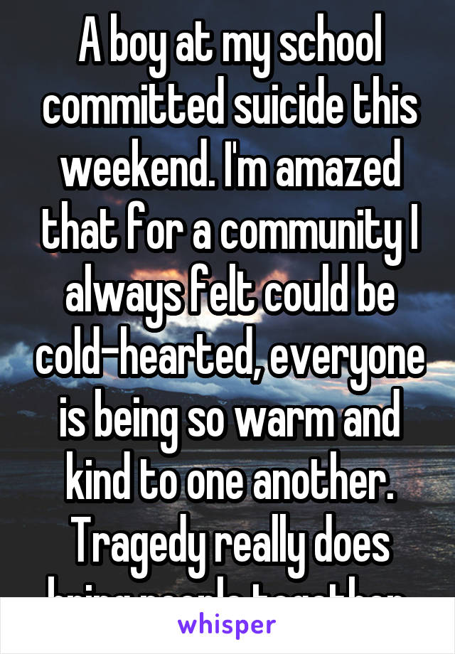 A boy at my school committed suicide this weekend. I'm amazed that for a community I always felt could be cold-hearted, everyone is being so warm and kind to one another. Tragedy really does bring people together.