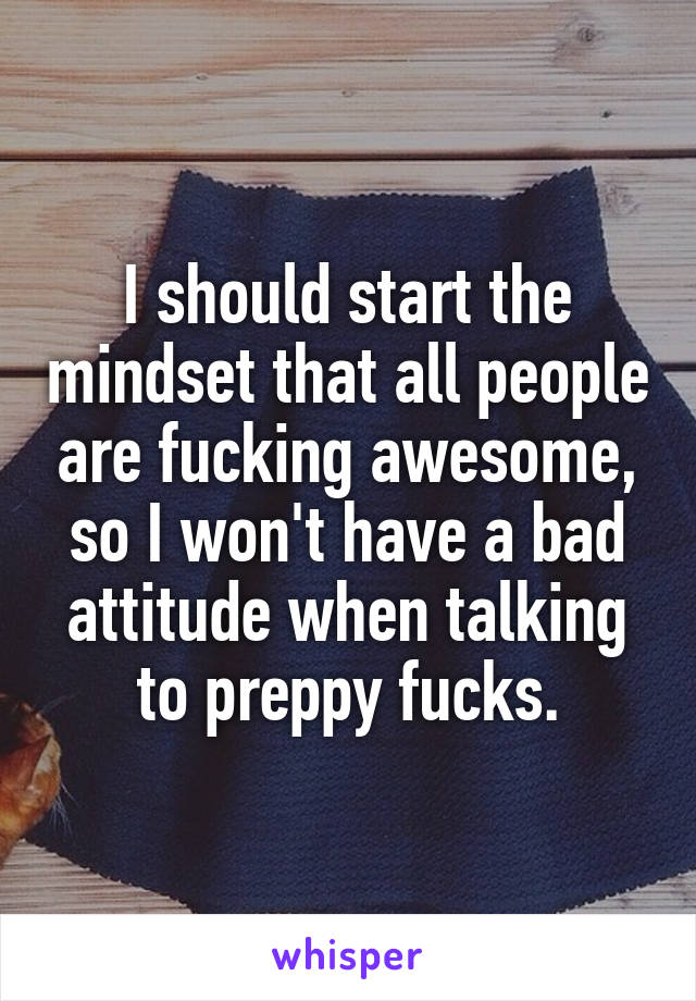 I should start the mindset that all people are fucking awesome, so I won't have a bad attitude when talking to preppy fucks.