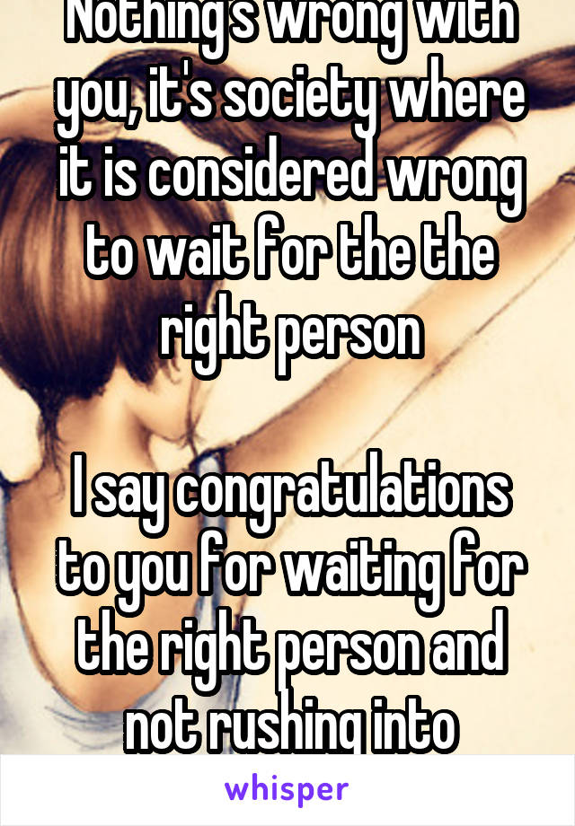 Nothing's wrong with you, it's society where it is considered wrong to wait for the the right person

I say congratulations to you for waiting for the right person and not rushing into anything