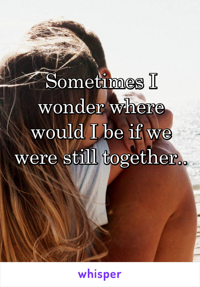 Sometimes I wonder where would I be if we were still together..

